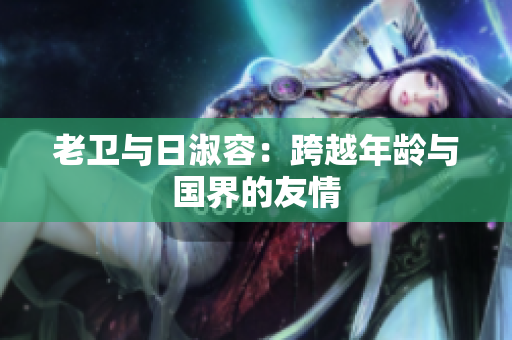 老卫与日淑容：跨越年龄与国界的友情