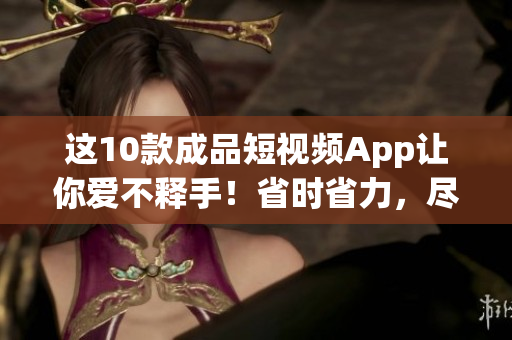 这10款成品短视频App让你爱不释手！省时省力，尽在你指尖