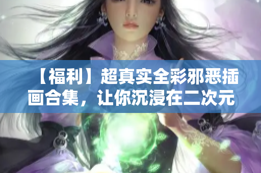 【福利】超真实全彩邪恶插画合集，让你沉浸在二次元的欲望世界中！