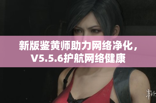新版鉴黄师助力网络净化，V5.5.6护航网络健康