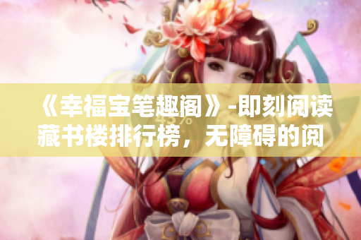 《幸福宝笔趣阁》-即刻阅读藏书楼排行榜，无障碍的阅读体验