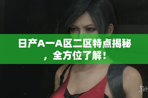 日产A一A区二区特点揭秘，全方位了解！