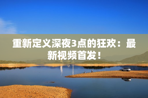 重新定义深夜3点的狂欢：最新视频首发！