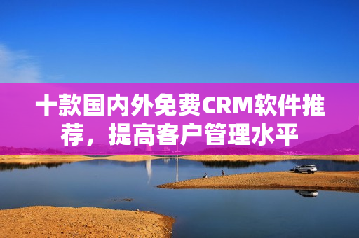 十款国内外免费CRM软件推荐，提高客户管理水平