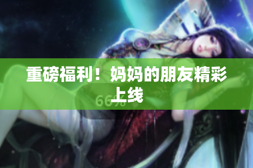 重磅福利！妈妈的朋友精彩上线