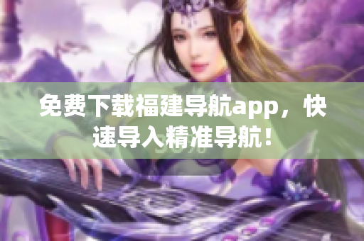 免费下载福建导航app，快速导入精准导航！
