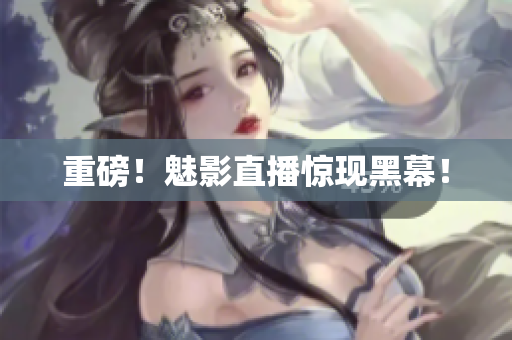 重磅！魅影直播惊现黑幕！
