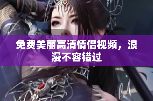 免费美丽高清情侣视频，浪漫不容错过