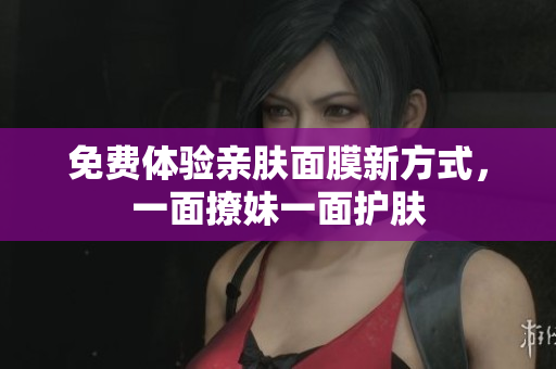 免费体验亲肤面膜新方式，一面撩妹一面护肤