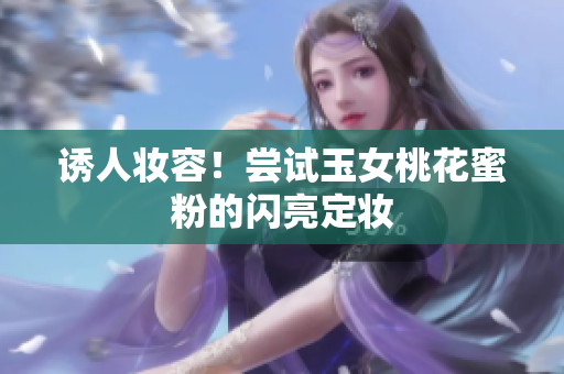 诱人妆容！尝试玉女桃花蜜粉的闪亮定妆