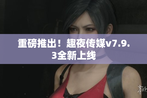 重磅推出！趣夜传媒v7.9.3全新上线