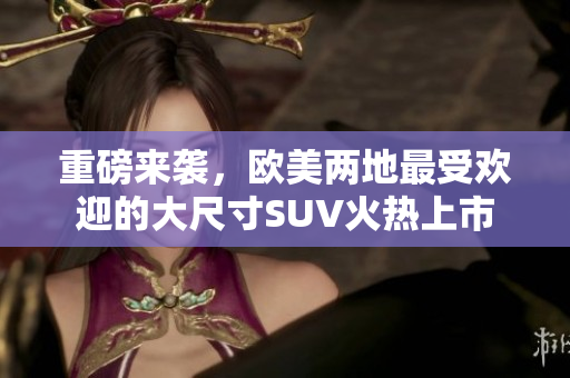 重磅来袭，欧美两地最受欢迎的大尺寸SUV火热上市