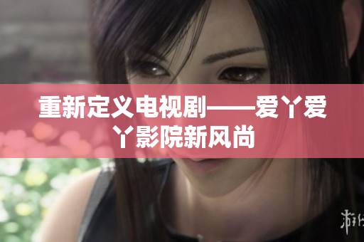 重新定义电视剧——爱丫爱丫影院新风尚