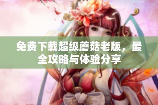 免费下载超级蘑菇老版，最全攻略与体验分享