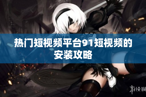 热门短视频平台91短视频的安装攻略