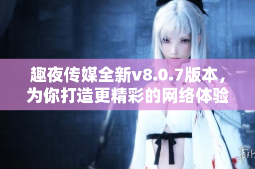 趣夜传媒全新v8.0.7版本，为你打造更精彩的网络体验