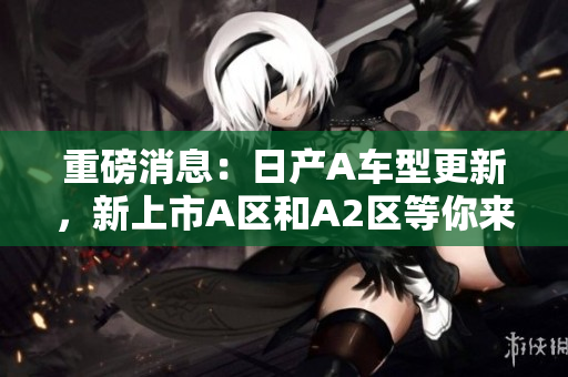 重磅消息：日产A车型更新，新上市A区和A2区等你来！