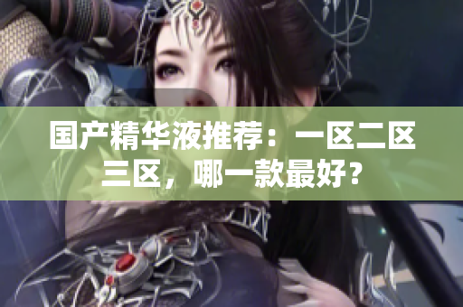 国产精华液推荐：一区二区三区，哪一款最好？