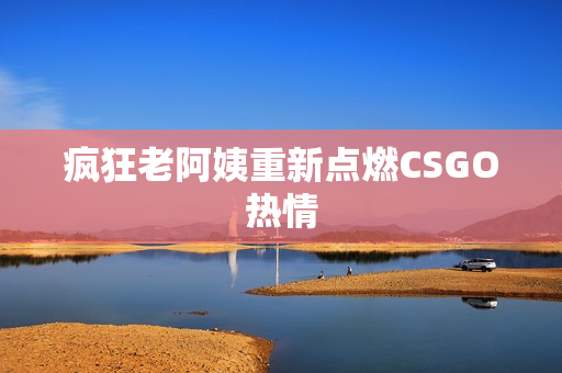 疯狂老阿姨重新点燃CSGO热情