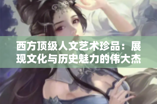 西方顶级人文艺术珍品：展现文化与历史魅力的伟大杰作