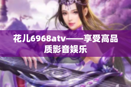 花儿6968atv——享受高品质影音娱乐