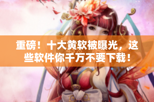 重磅！十大黄软被曝光，这些软件你千万不要下载！