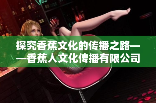 探究香蕉文化的传播之路——香蕉人文化传播有限公司