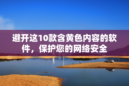 避开这10款含黄色内容的软件，保护您的网络安全