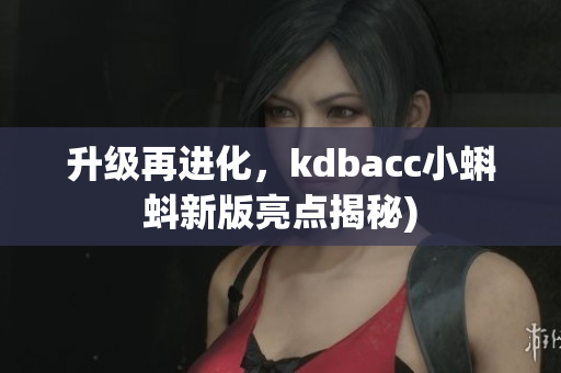 升级再进化，kdbacc小蝌蚪新版亮点揭秘)