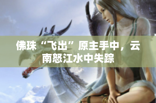 佛珠“飞出”原主手中，云南怒江水中失踪