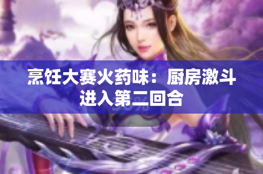 烹饪大赛火药味：厨房激斗进入第二回合