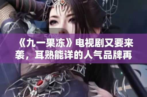 《九一果冻》电视剧又要来袭，耳熟能详的人气品牌再掀热潮！