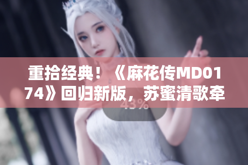 重拾经典！《麻花传MD0174》回归新版，苏蜜清歌牵手共创正能量