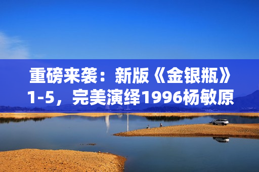 重磅来袭：新版《金银瓶》1-5，完美演绎1996杨敏原著！