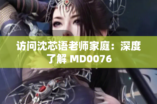 访问沈芯语老师家庭：深度了解 MD0076