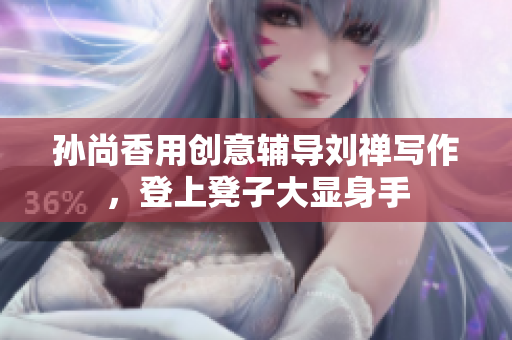 孙尚香用创意辅导刘禅写作，登上凳子大显身手