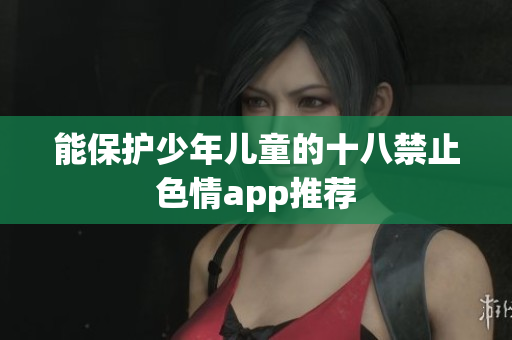 能保护少年儿童的十八禁止色情app推荐