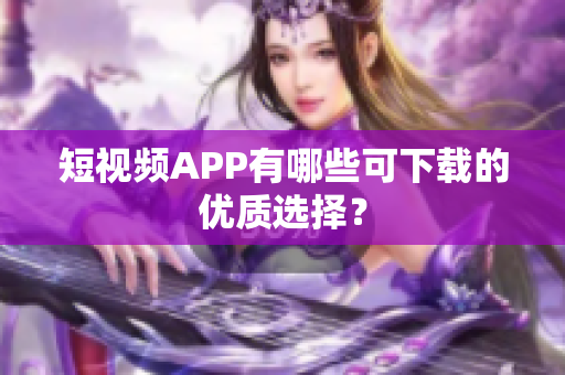 短视频APP有哪些可下载的优质选择？