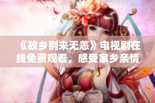 《故乡别来无恙》电视剧在线免费观看，感受家乡亲情温暖