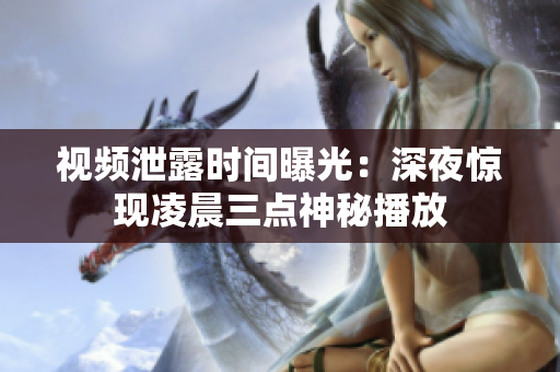 视频泄露时间曝光：深夜惊现凌晨三点神秘播放