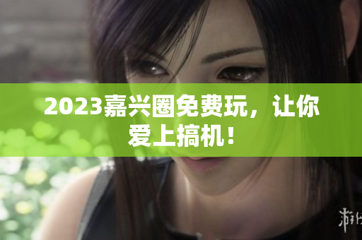 2023嘉兴圈免费玩，让你爱上搞机！