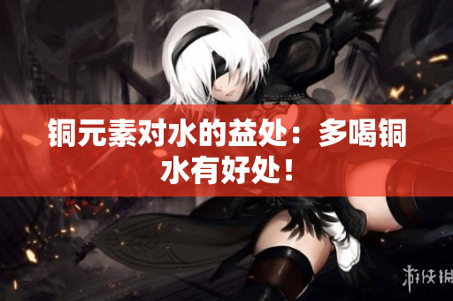 铜元素对水的益处：多喝铜水有好处！