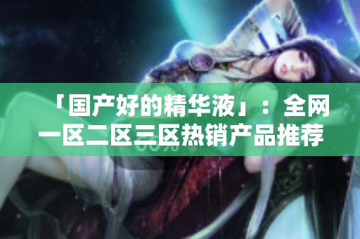 「国产好的精华液」：全网一区二区三区热销产品推荐！
