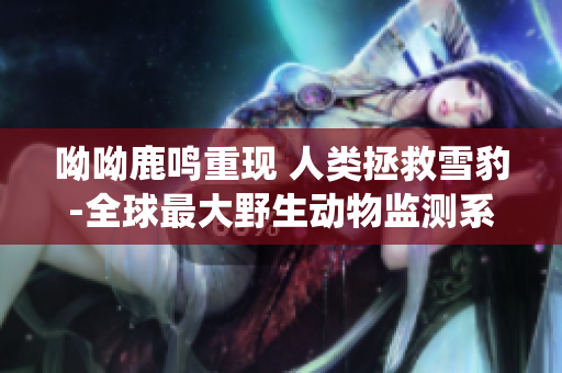 呦呦鹿鸣重现 人类拯救雪豹-全球最大野生动物监测系统落户中国