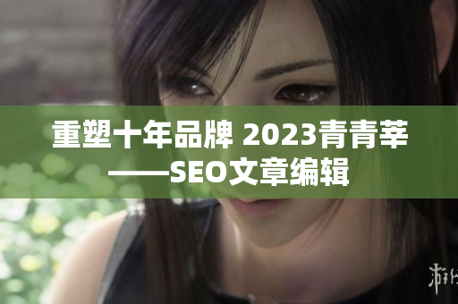 重塑十年品牌 2023青青莘——SEO文章编辑