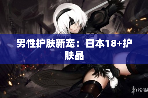 男性护肤新宠：日本18+护肤品