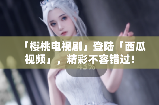 「樱桃电视剧」登陆「西瓜视频」，精彩不容错过！