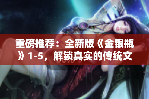 重磅推荐：全新版《金银瓶》1-5，解锁真实的传统文化经典！