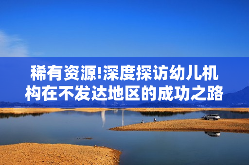 稀有资源!深度探访幼儿机构在不发达地区的成功之路