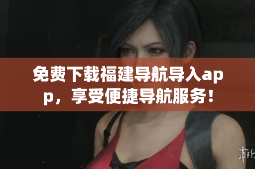 免费下载福建导航导入app，享受便捷导航服务！
